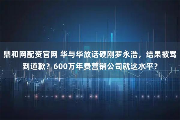 鼎和网配资官网 华与华放话硬刚罗永浩，结果被骂到道歉？600万年费营销公司就这水平？