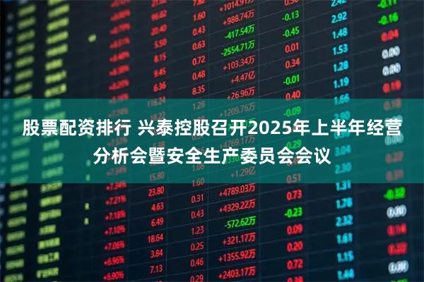 股票配资排行 兴泰控股召开2025年上半年经营分析会暨安全生产委员会会议