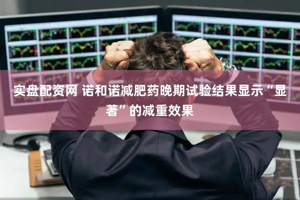 实盘配资网 诺和诺减肥药晚期试验结果显示“显著”的减重效果