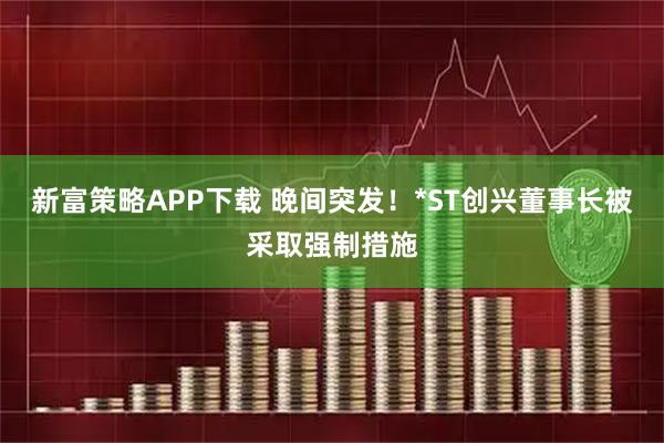 新富策略APP下载 晚间突发！*ST创兴董事长被采取强制措施