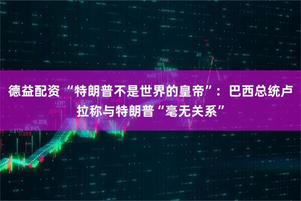 德益配资 “特朗普不是世界的皇帝”：巴西总统卢拉称与特朗普“毫无关系”
