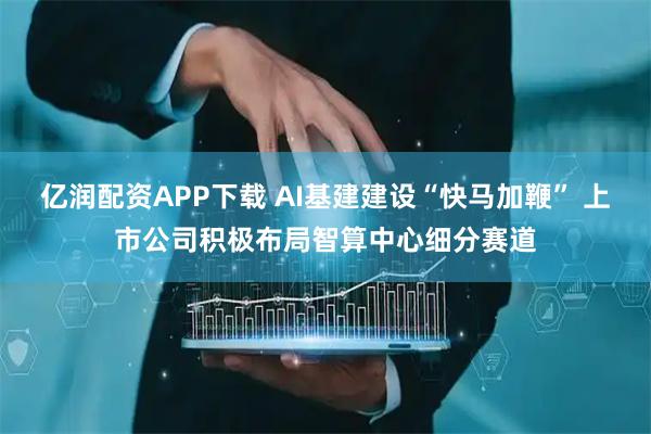 亿润配资APP下载 AI基建建设“快马加鞭” 上市公司积极布局智算中心细分赛道