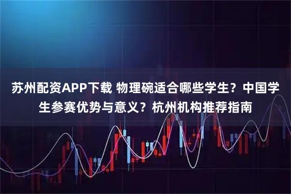 苏州配资APP下载 物理碗适合哪些学生？中国学生参赛优势与意义？杭州机构推荐指南