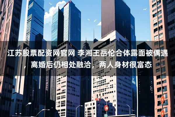 江苏股票配资网官网 李湘王岳伦合体露面被偶遇,离婚后仍相处融洽,两人身材很富态