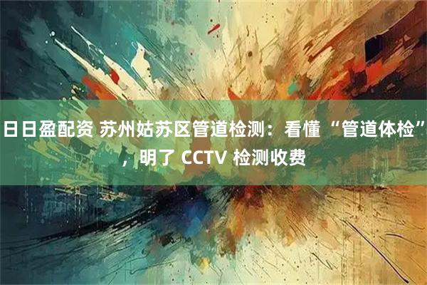 日日盈配资 苏州姑苏区管道检测：看懂 “管道体检”，明了 CCTV 检测收费