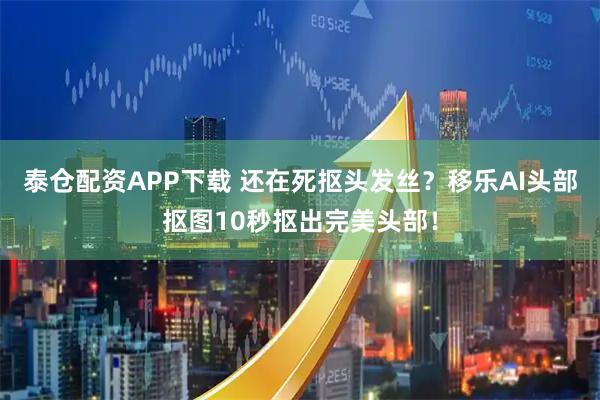 泰仓配资APP下载 还在死抠头发丝？移乐AI头部抠图10秒抠出完美头部！