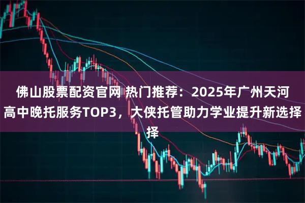 佛山股票配资官网 热门推荐：2025年广州天河高中晚托服务TOP3，大侠托管助力学业提升新选择