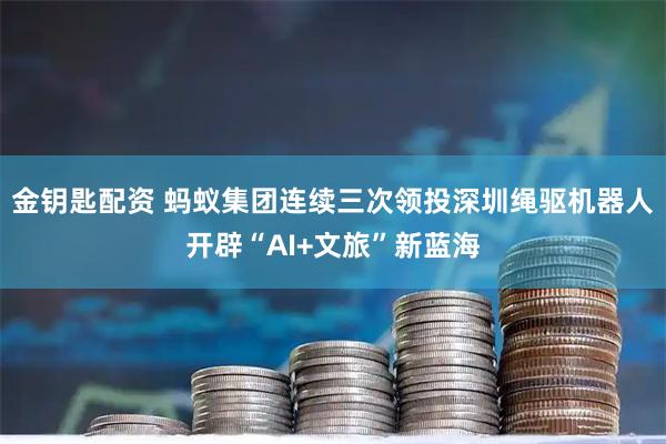 金钥匙配资 蚂蚁集团连续三次领投　深圳绳驱机器人开辟“AI+文旅”新蓝海