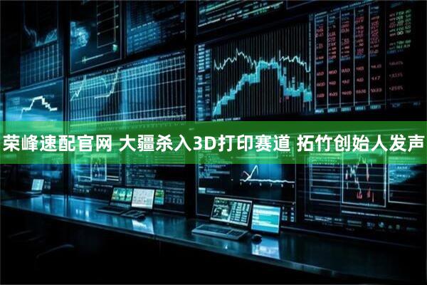荣峰速配官网 大疆杀入3D打印赛道 拓竹创始人发声