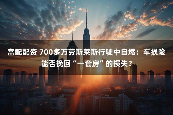 富配配资 700多万劳斯莱斯行驶中自燃：车损险能否挽回“一套房”的损失？
