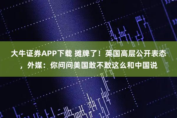 大牛证券APP下载 摊牌了!英国高层公开表态,外媒:你问问美国敢不敢这么和中国说