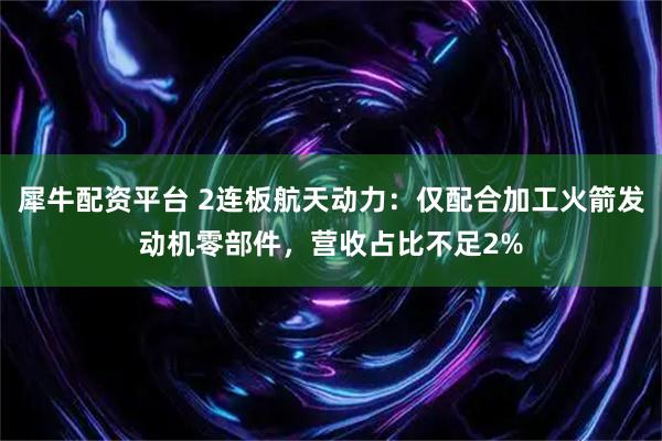 犀牛配资平台 2连板航天动力:仅配合加工火箭发动机零部件,营收占比不足2%