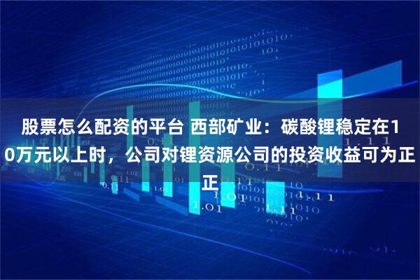 股票怎么配资的平台 西部矿业：碳酸锂稳定在10万元以上时，公司对锂资源公司的投资收益可为正