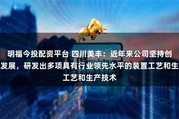 明福今投配资平台 四川美丰:近年来公司坚持创新绿色发展,研发出多项具有行业领先水平的装置工艺和生产技术