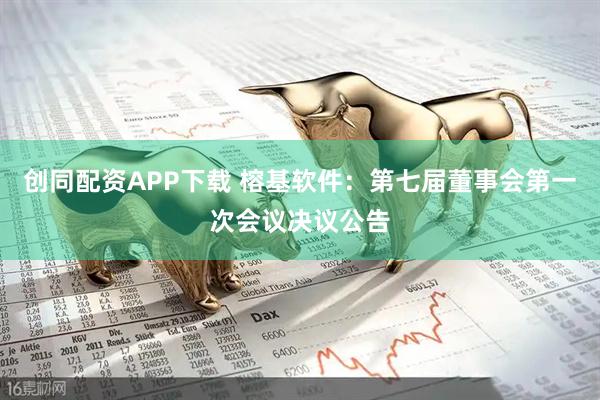 创同配资APP下载 榕基软件：第七届董事会第一次会议决议公告