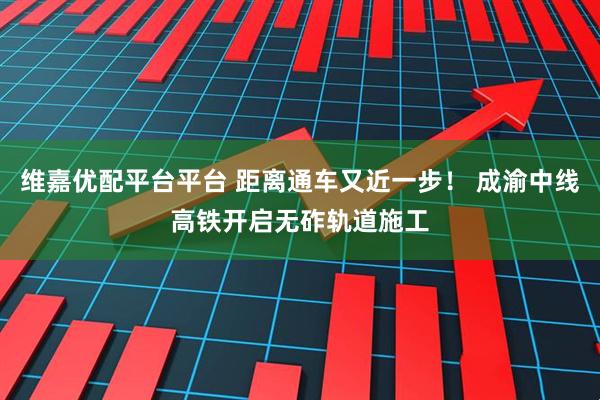 维嘉优配平台平台 距离通车又近一步！ 成渝中线高铁开启无砟轨道施工