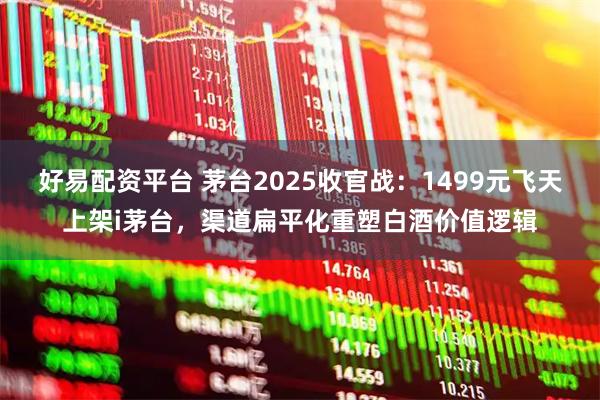 好易配资平台 茅台2025收官战:1499元飞天上架i茅台,渠道扁平化重塑白酒价值逻辑