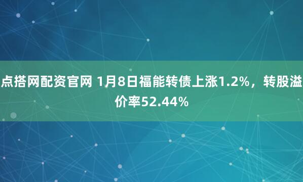 点搭网配资官网 1月8日福能转债上涨1.2%，转股溢价率52.44%