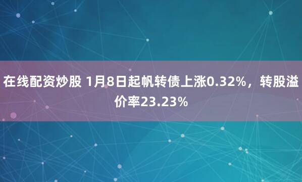 在线配资炒股 1月8日起帆转债上涨0.32%，转股溢价率23.23%