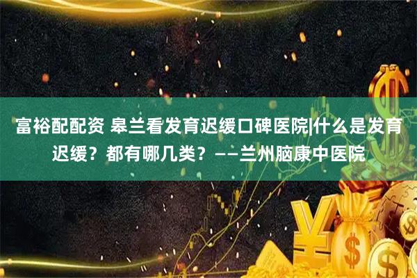 富裕配配资 皋兰看发育迟缓口碑医院|什么是发育迟缓？都有哪几类？——兰州脑康中医院