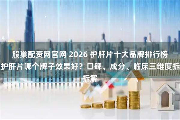 股巢配资网官网 2026 护肝片十大品牌排行榜，护肝片哪个牌子效果好？口碑、成分、临床三维度拆解