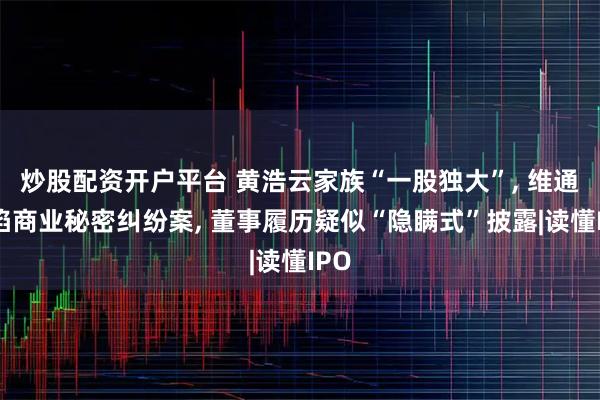 炒股配资开户平台 黄浩云家族“一股独大”, 维通利陷商业秘密纠纷案, 董事履历疑似“隐瞒式”披露|读懂IPO