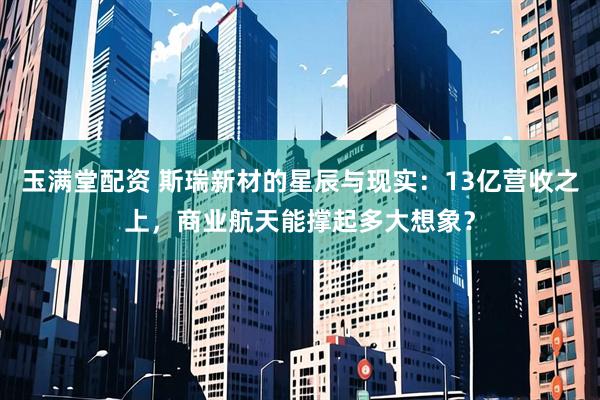 玉满堂配资 斯瑞新材的星辰与现实：13亿营收之上，商业航天能撑起多大想象？