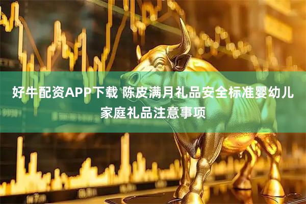 好牛配资APP下载 陈皮满月礼品安全标准婴幼儿家庭礼品注意事项