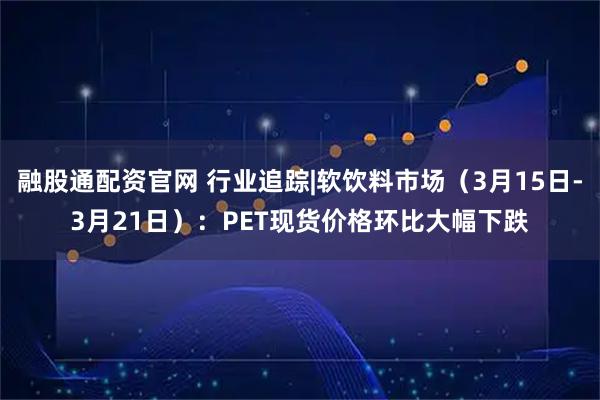 融股通配资官网 行业追踪|软饮料市场（3月15日-3月21日）：PET现货价格环比大幅下跌