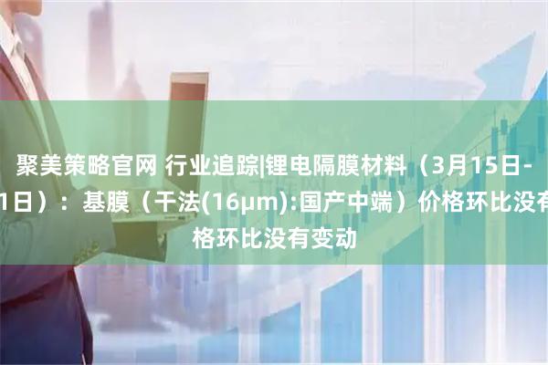 聚美策略官网 行业追踪|锂电隔膜材料（3月15日-3月21日）：基膜（干法(16μm):国产中端）价格环比没有变动