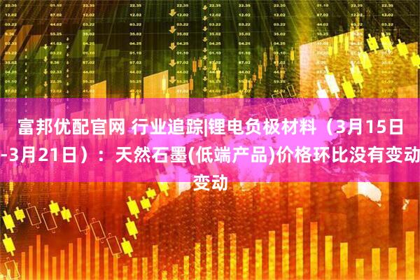富邦优配官网 行业追踪|锂电负极材料（3月15日-3月21日）：天然石墨(低端产品)价格环比没有变动