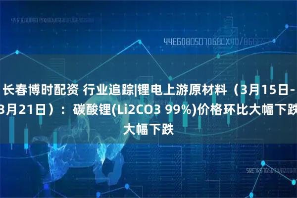 长春博时配资 行业追踪|锂电上游原材料（3月15日-3月21日）：碳酸锂(Li2CO3 99%)价格环比大幅下跌