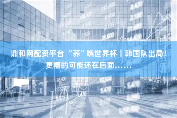 鼎和网配资平台 “荞”瞧世界杯｜韩国队出局！更糟的可能还在后面……
