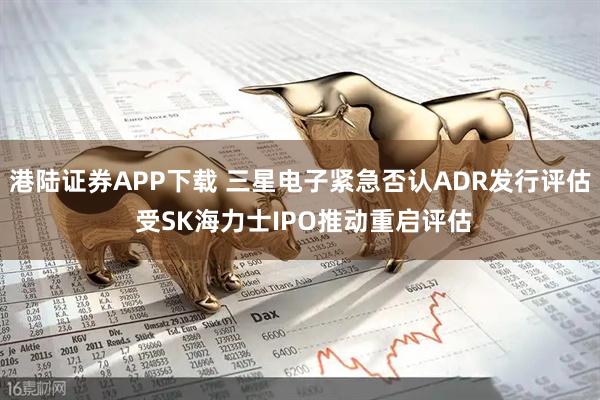 港陆证券APP下载 三星电子紧急否认ADR发行评估 受SK海力士IPO推动重启评估