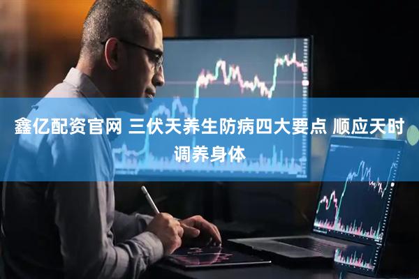 鑫亿配资官网 三伏天养生防病四大要点 顺应天时调养身体
