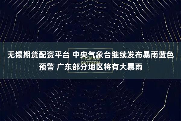 无锡期货配资平台 中央气象台继续发布暴雨蓝色预警 广东部分地区将有大暴雨